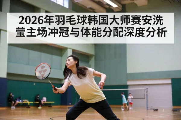 2026年羽毛球韩国大师赛安洗莹主场冲冠与体能分配深度分析